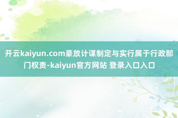 开云kaiyun.com豪放计谋制定与实行属于行政部门权责-kaiyun官方网站 登录入口入口