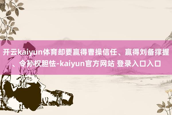 开云kaiyun体育却要赢得曹操信任、赢得刘备撑握、令孙权胆怯-kaiyun官方网站 登录入口入口