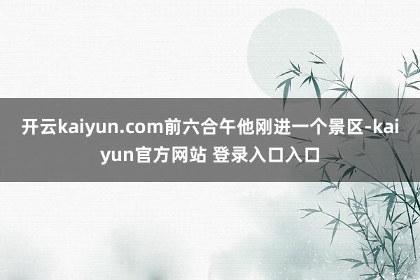 开云kaiyun.com前六合午他刚进一个景区-kaiyun官方网站 登录入口入口