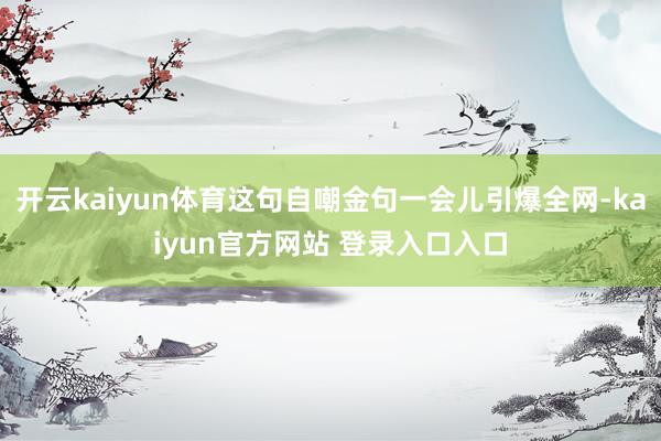 开云kaiyun体育这句自嘲金句一会儿引爆全网-kaiyun官方网站 登录入口入口
