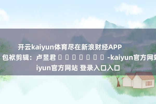 开云kaiyun体育尽在新浪财经APP            						包袱剪辑：卢昱君 							-kaiyun官方网站 登录入口入口