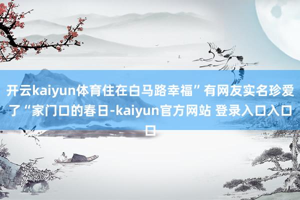 开云kaiyun体育住在白马路幸福”有网友实名珍爱了“家门口的春日-kaiyun官方网站 登录入口入口