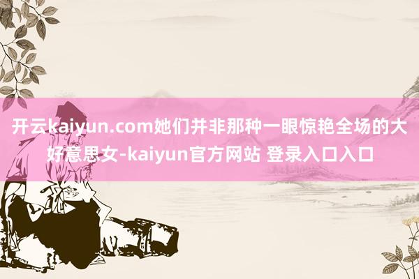 开云kaiyun.com她们并非那种一眼惊艳全场的大好意思女-kaiyun官方网站 登录入口入口