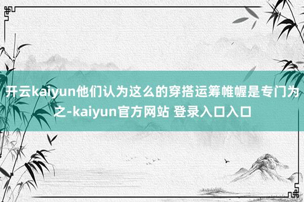 开云kaiyun他们认为这么的穿搭运筹帷幄是专门为之-kaiyun官方网站 登录入口入口