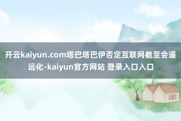 开云kaiyun.com塔巴塔巴伊否定互联网截至会遥远化-kaiyun官方网站 登录入口入口