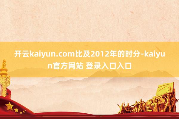 开云kaiyun.com比及2012年的时分-kaiyun官方网站 登录入口入口
