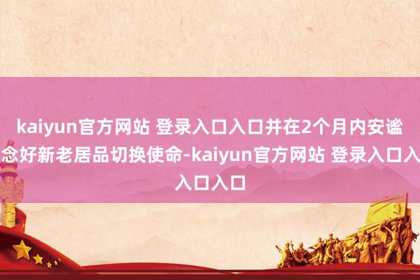 kaiyun官方网站 登录入口入口并在2个月内安谧作念好新老居品切换使命-kaiyun官方网站 登录入口入口