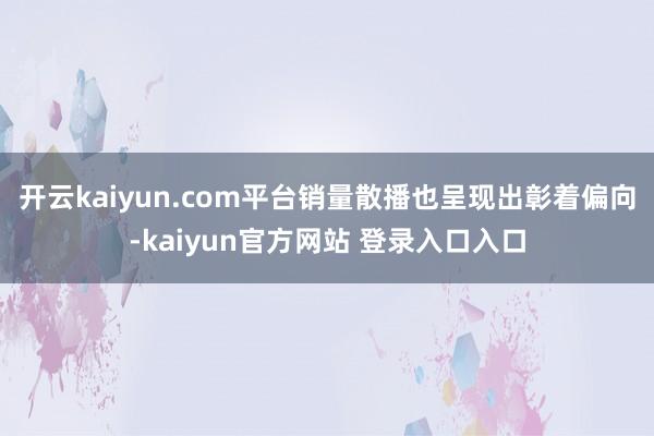 开云kaiyun.com平台销量散播也呈现出彰着偏向-kaiyun官方网站 登录入口入口