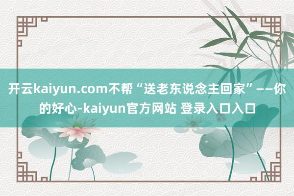 开云kaiyun.com不帮“送老东说念主回家”——你的好心-kaiyun官方网站 登录入口入口