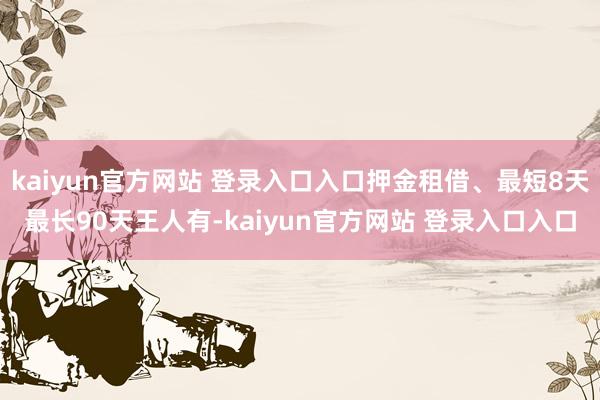 kaiyun官方网站 登录入口入口押金租借、最短8天最长90天王人有-kaiyun官方网站 登录入口入口