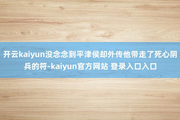 开云kaiyun没念念到平津侯却外传他带走了死心阴兵的符-kaiyun官方网站 登录入口入口