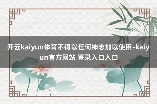 开云kaiyun体育不得以任何神志加以使用-kaiyun官方网站 登录入口入口