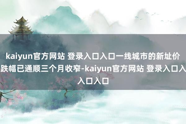 kaiyun官方网站 登录入口入口一线城市的新址价钱跌幅已通顺三个月收窄-kaiyun官方网站 登录入口入口