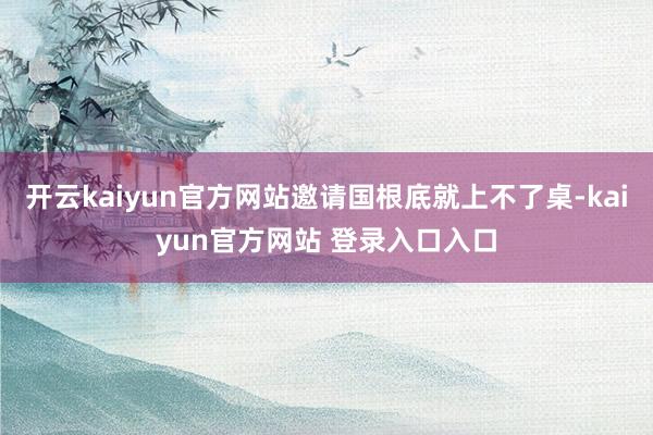 开云kaiyun官方网站邀请国根底就上不了桌-kaiyun官方网站 登录入口入口