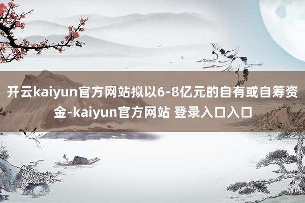 开云kaiyun官方网站拟以6-8亿元的自有或自筹资金-kaiyun官方网站 登录入口入口