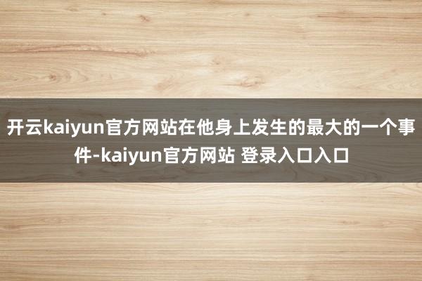 开云kaiyun官方网站在他身上发生的最大的一个事件-kaiyun官方网站 登录入口入口