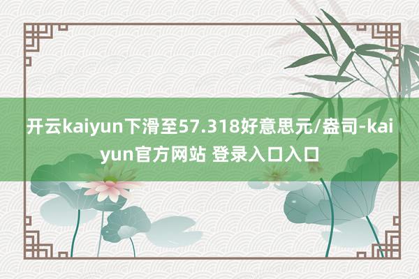 开云kaiyun下滑至57.318好意思元/盎司-kaiyun官方网站 登录入口入口