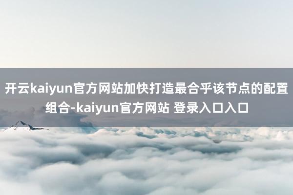 开云kaiyun官方网站加快打造最合乎该节点的配置组合-kaiyun官方网站 登录入口入口