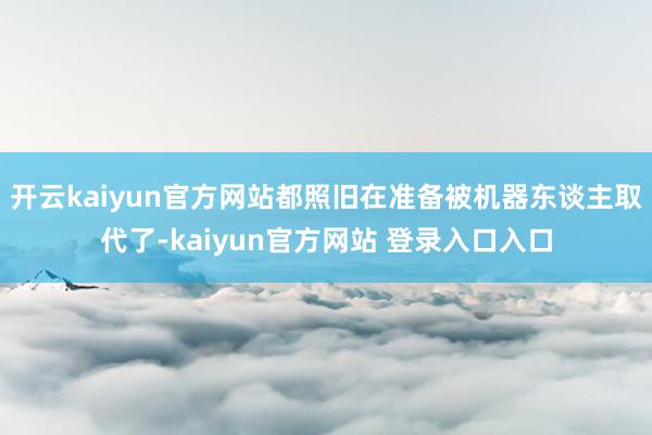 开云kaiyun官方网站都照旧在准备被机器东谈主取代了-kaiyun官方网站 登录入口入口