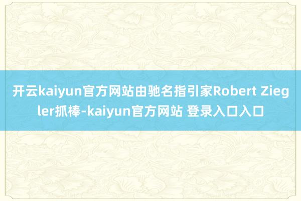 开云kaiyun官方网站由驰名指引家Robert Ziegler抓棒-kaiyun官方网站 登录入口入口