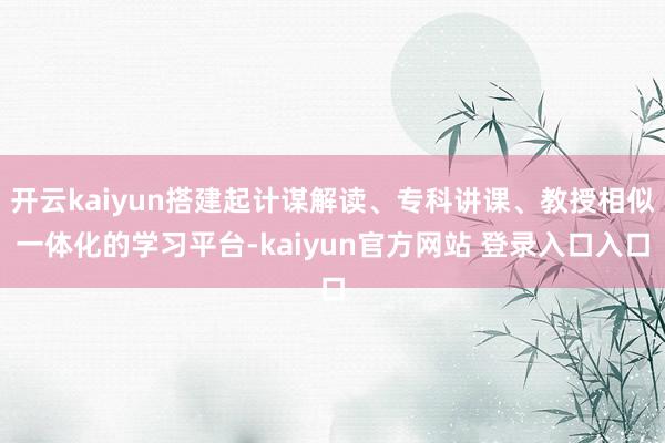 开云kaiyun搭建起计谋解读、专科讲课、教授相似一体化的学习平台-kaiyun官方网站 登录入口入口