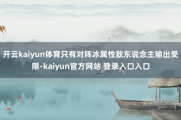 开云kaiyun体育只有对阵冰属性敌东说念主输出受限-kaiyun官方网站 登录入口入口