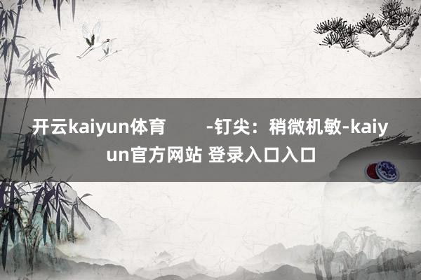 开云kaiyun体育        -钉尖：稍微机敏-kaiyun官方网站 登录入口入口