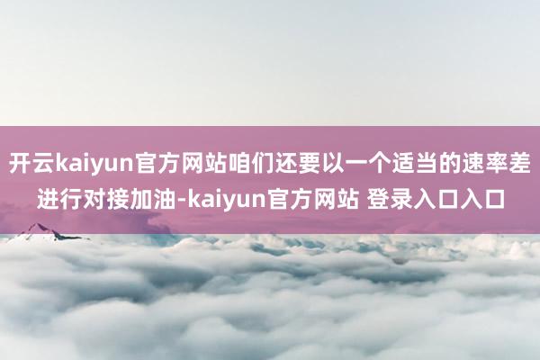 开云kaiyun官方网站咱们还要以一个适当的速率差进行对接加油-kaiyun官方网站 登录入口入口