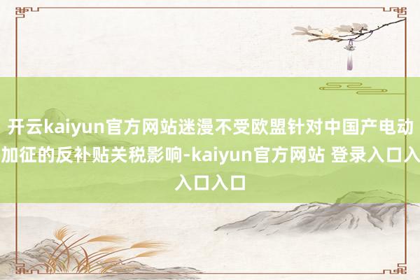 开云kaiyun官方网站迷漫不受欧盟针对中国产电动车加征的反补贴关税影响-kaiyun官方网站 登录入口入口