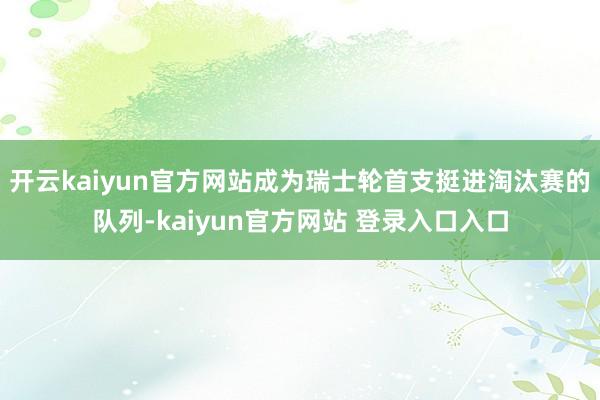 开云kaiyun官方网站成为瑞士轮首支挺进淘汰赛的队列-kaiyun官方网站 登录入口入口