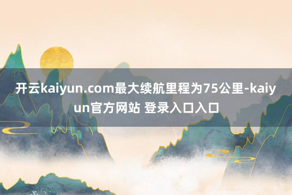 开云kaiyun.com最大续航里程为75公里-kaiyun官方网站 登录入口入口