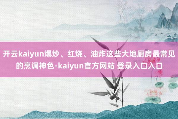 开云kaiyun爆炒、红烧、油炸这些大地厨房最常见的烹调神色-kaiyun官方网站 登录入口入口
