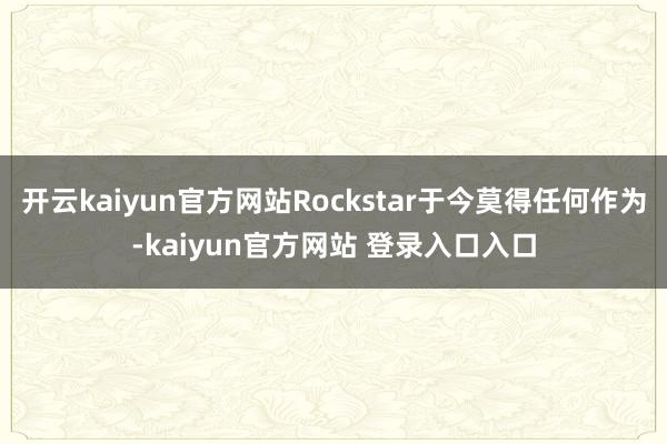 开云kaiyun官方网站Rockstar于今莫得任何作为-kaiyun官方网站 登录入口入口
