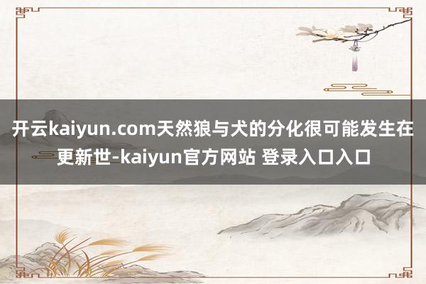 开云kaiyun.com天然狼与犬的分化很可能发生在更新世-kaiyun官方网站 登录入口入口