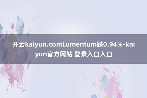 开云kaiyun.comLumentum跌0.94%-kaiyun官方网站 登录入口入口