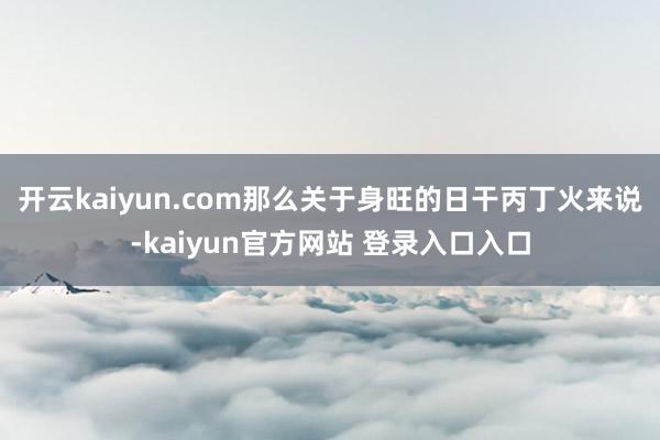 开云kaiyun.com那么关于身旺的日干丙丁火来说-kaiyun官方网站 登录入口入口