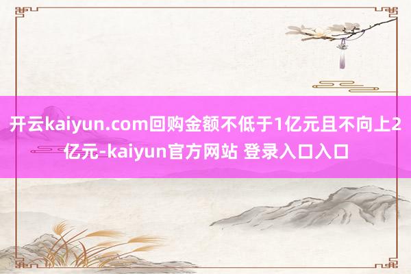 开云kaiyun.com回购金额不低于1亿元且不向上2亿元-kaiyun官方网站 登录入口入口