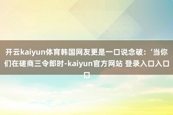 开云kaiyun体育韩国网友更是一口说念破：‘当你们在磋商三令郎时-kaiyun官方网站 登录入口入口