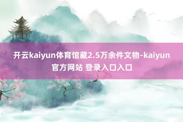 开云kaiyun体育馆藏2.5万余件文物-kaiyun官方网站 登录入口入口
