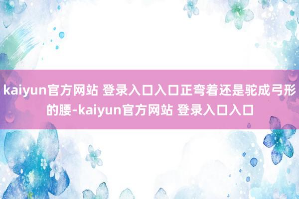 kaiyun官方网站 登录入口入口正弯着还是驼成弓形的腰-kaiyun官方网站 登录入口入口