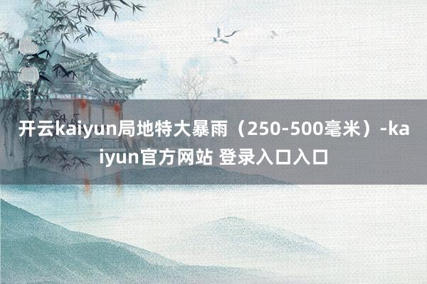 开云kaiyun局地特大暴雨（250-500毫米）-kaiyun官方网站 登录入口入口