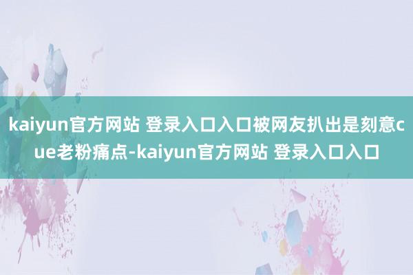 kaiyun官方网站 登录入口入口被网友扒出是刻意cue老粉痛点-kaiyun官方网站 登录入口入口