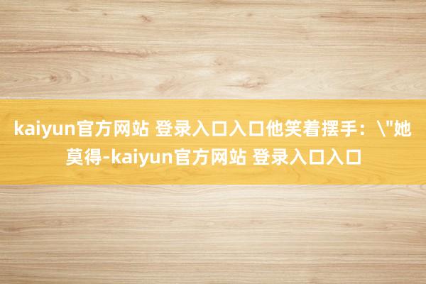kaiyun官方网站 登录入口入口他笑着摆手：