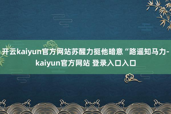 开云kaiyun官方网站苏醒力挺他暗意“路遥知马力-kaiyun官方网站 登录入口入口