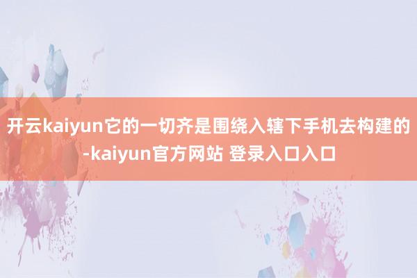 开云kaiyun它的一切齐是围绕入辖下手机去构建的-kaiyun官方网站 登录入口入口