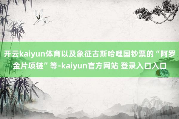 开云kaiyun体育以及象征古斯哈哩国钞票的“阿罗金片项链”等-kaiyun官方网站 登录入口入口