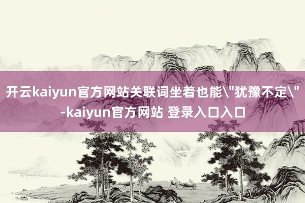 开云kaiyun官方网站关联词坐着也能