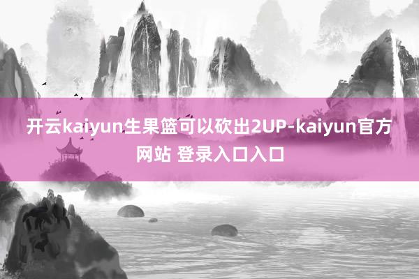开云kaiyun生果篮可以砍出2UP-kaiyun官方网站 登录入口入口