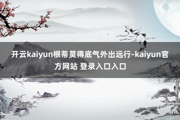 开云kaiyun根蒂莫得底气外出远行-kaiyun官方网站 登录入口入口