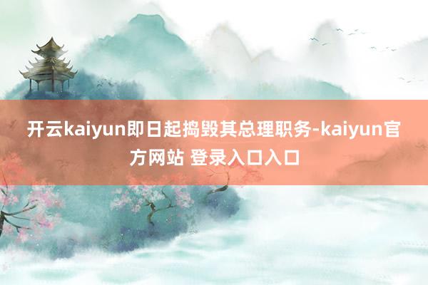 开云kaiyun即日起捣毁其总理职务-kaiyun官方网站 登录入口入口